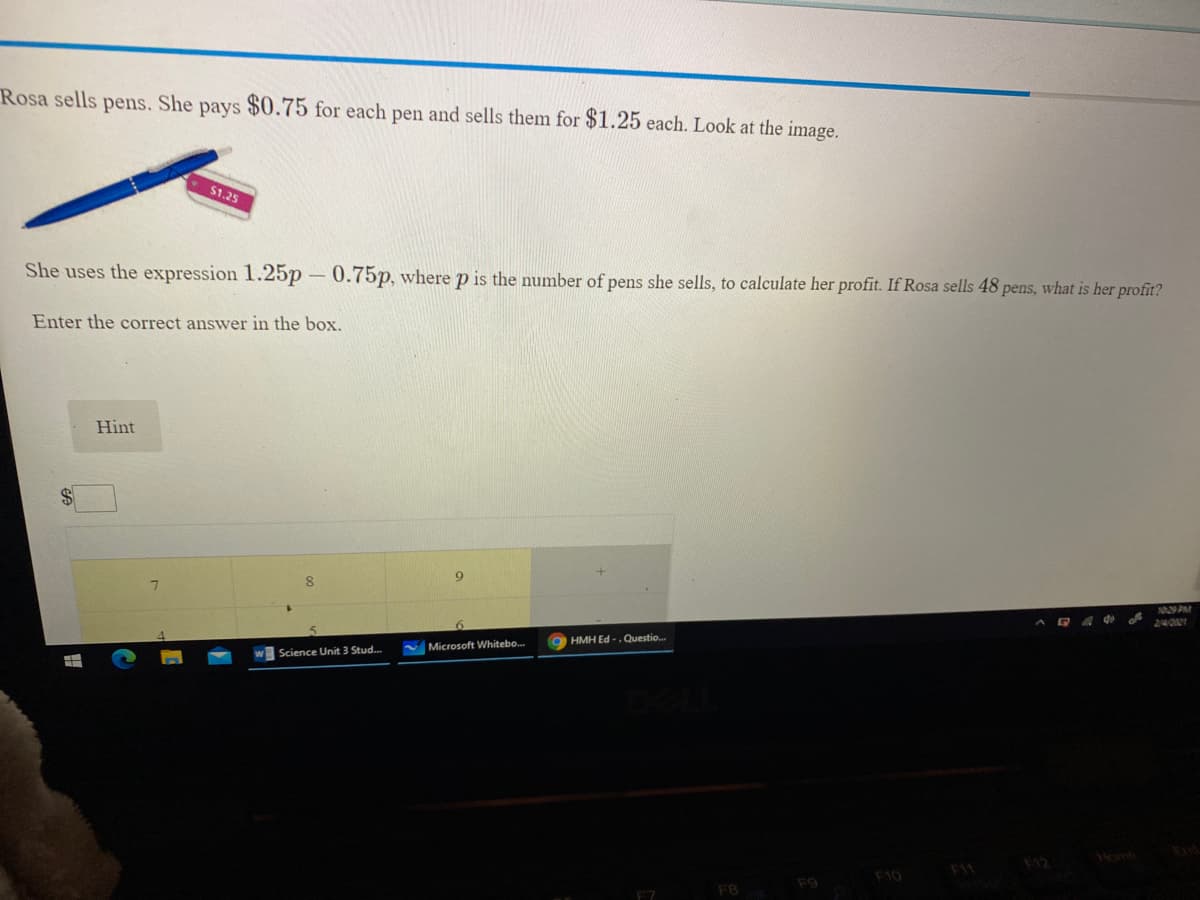 Rosa sells pens. She pays $0.75 for each pen and sells them for $1.25 each. Look at the image.
$1.25
She uses the expression 1.25p – 0.75p, where p is the number of pens she sells, to calculate her profit. If Rosa sells 48 pens, what is her profit?
Enter the correct answer in the box.
Hint
1029 PAM
240121
HMH Ed -. Questio.
V Microsoft Whitebo.
Science Unit 3 Stud..
F10
F9
F8
F7
