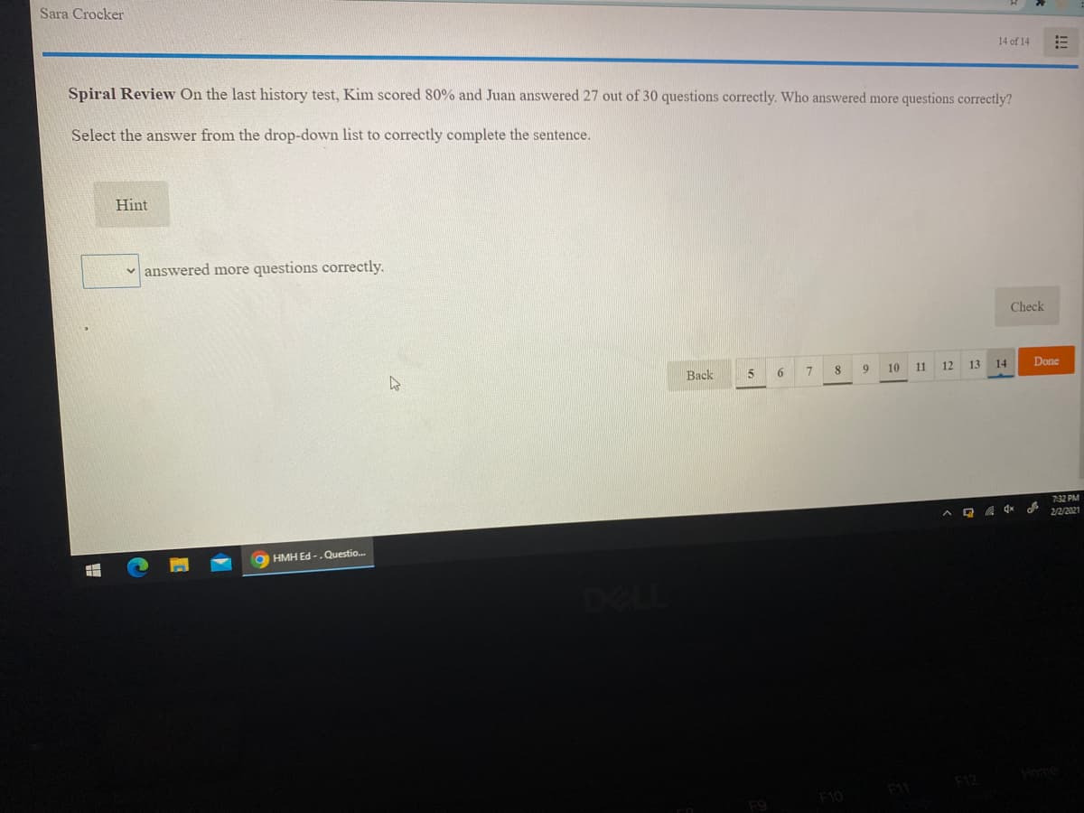 Sara Crocker
14 of 14
Spiral Review On the last history test, Kim scored 80% and Juan answered 27 out of 30 questions correctly. Who answered more questions correctly?
Select the answer from the drop-down list to correctly complete the sentence.
Hint
v answered more questions correctly.
Check
Back
6.
10
11
12
13 14
Done
7:32 PM
2/2/2021
HMH Ed -.Questio.
DELL
11
F10
