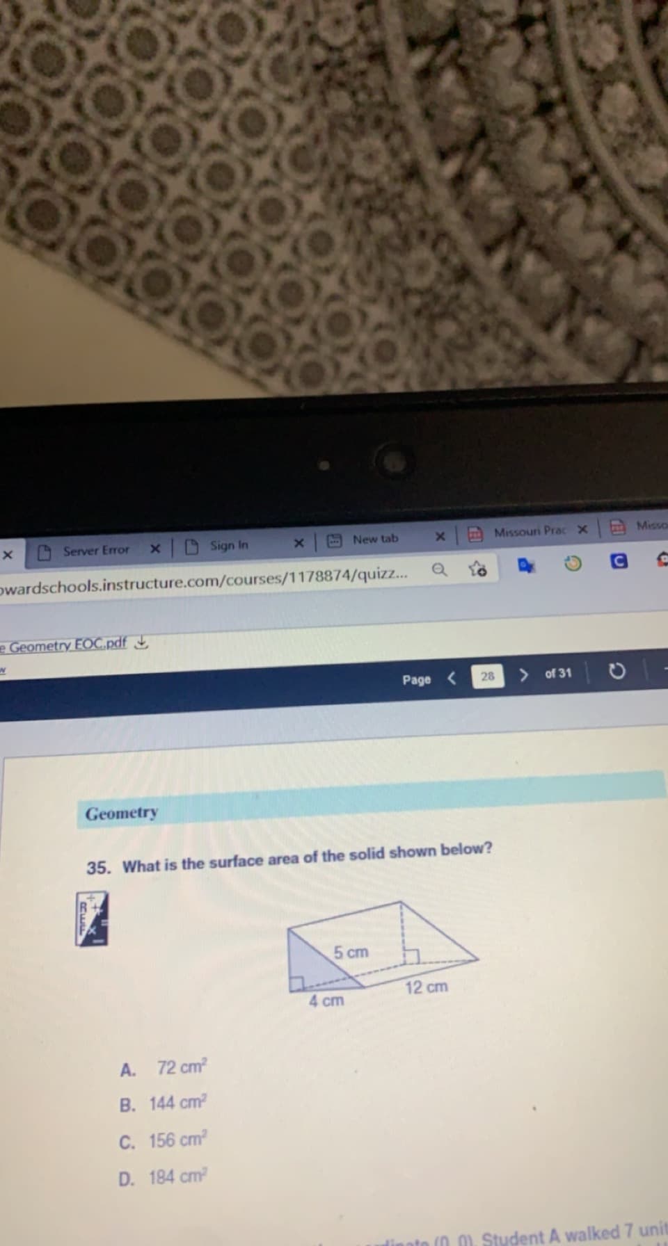 Server Error
x Sign In
E New tab
Missouri PracX
Misso
owardschools.instructure.com/courses/1178874/quizz...
e Geometry EOC.pdf J,
Page <
28
of 31
Geometry
35. What is the surface area of the solid shown below?
5 cm
12 cm
4 cm
A. 72 cm
B. 144 cm
C. 156 cm
D. 184 cm?
(0 0). Student A walked 7 unit
