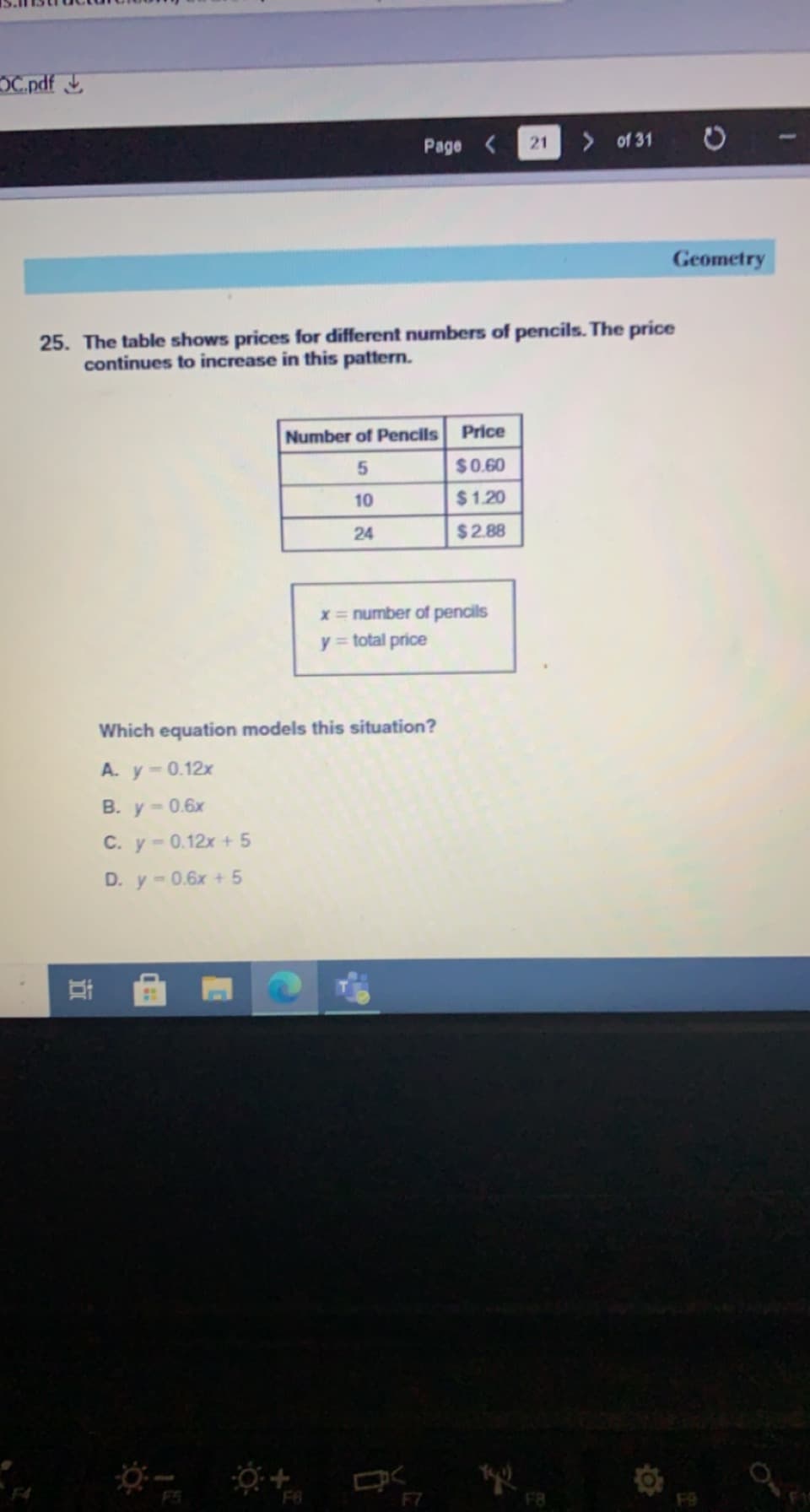 OC.pdf
Page <
21
> of 31
Geometry
25. The table shows prices for different numbers of pencils. The price
continues to increase in this pattern.
Number of Pencils
Price
$0.60
10
$1.20
24
$2.88
x = number of pencils
y = total price
Which equation models this situation?
A. y-0.12x
B. y-0.6x
C. y-0.12x + 5
D. y-0.6x + 5
F7
