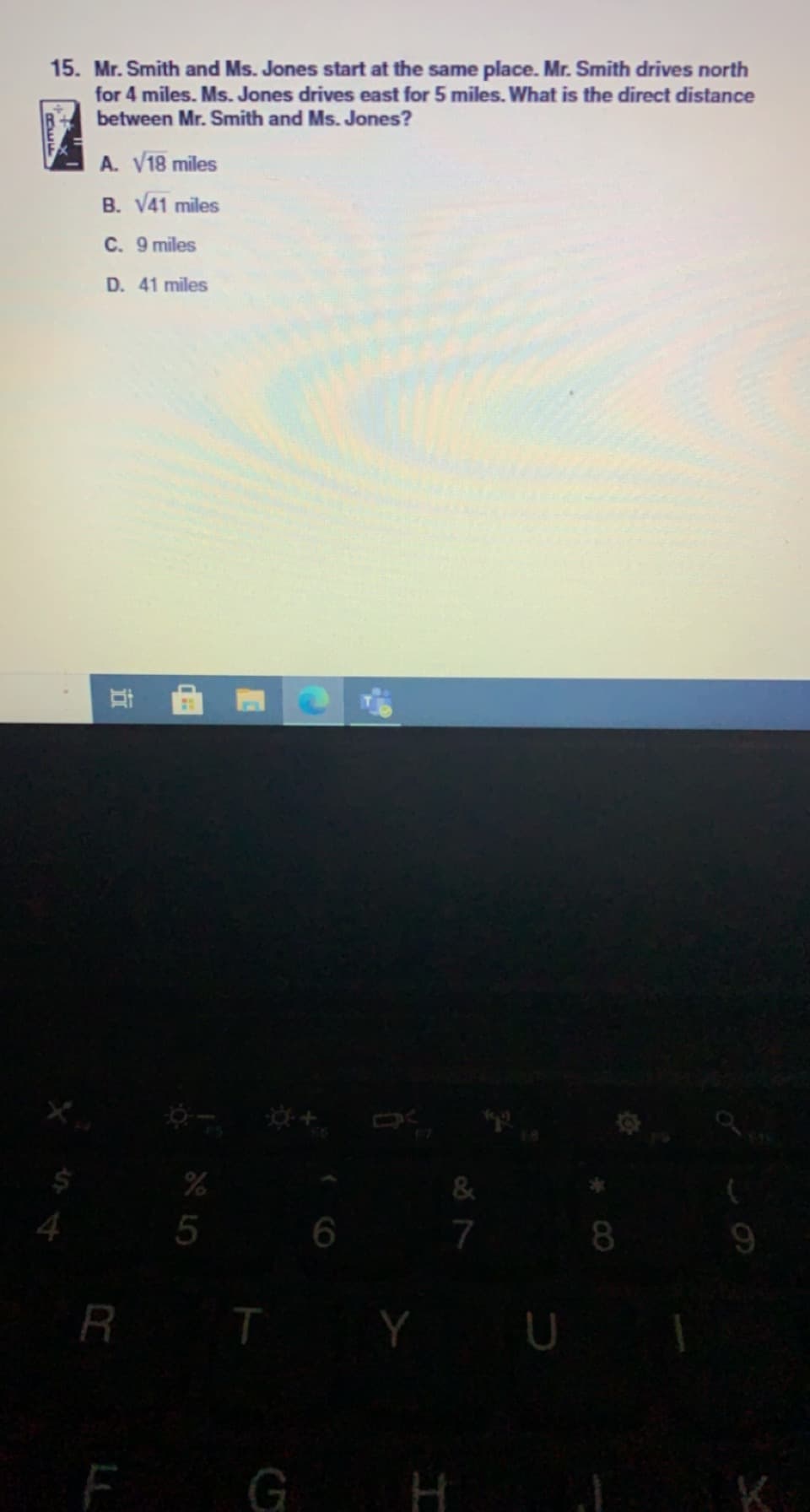 15. Mr. Smith and Ms. Jones start at the same place. Mr. Smith drives north
for 4 miles. Ms. Jones drives east for 5 miles. What is the direct distance
between Mr. Smith and Ms. Jones?
A. V18 miles
B. V41 miles
C. 9 miles
D. 41 miles
%
4.
5
7
8
R T Y
G H
K
立
