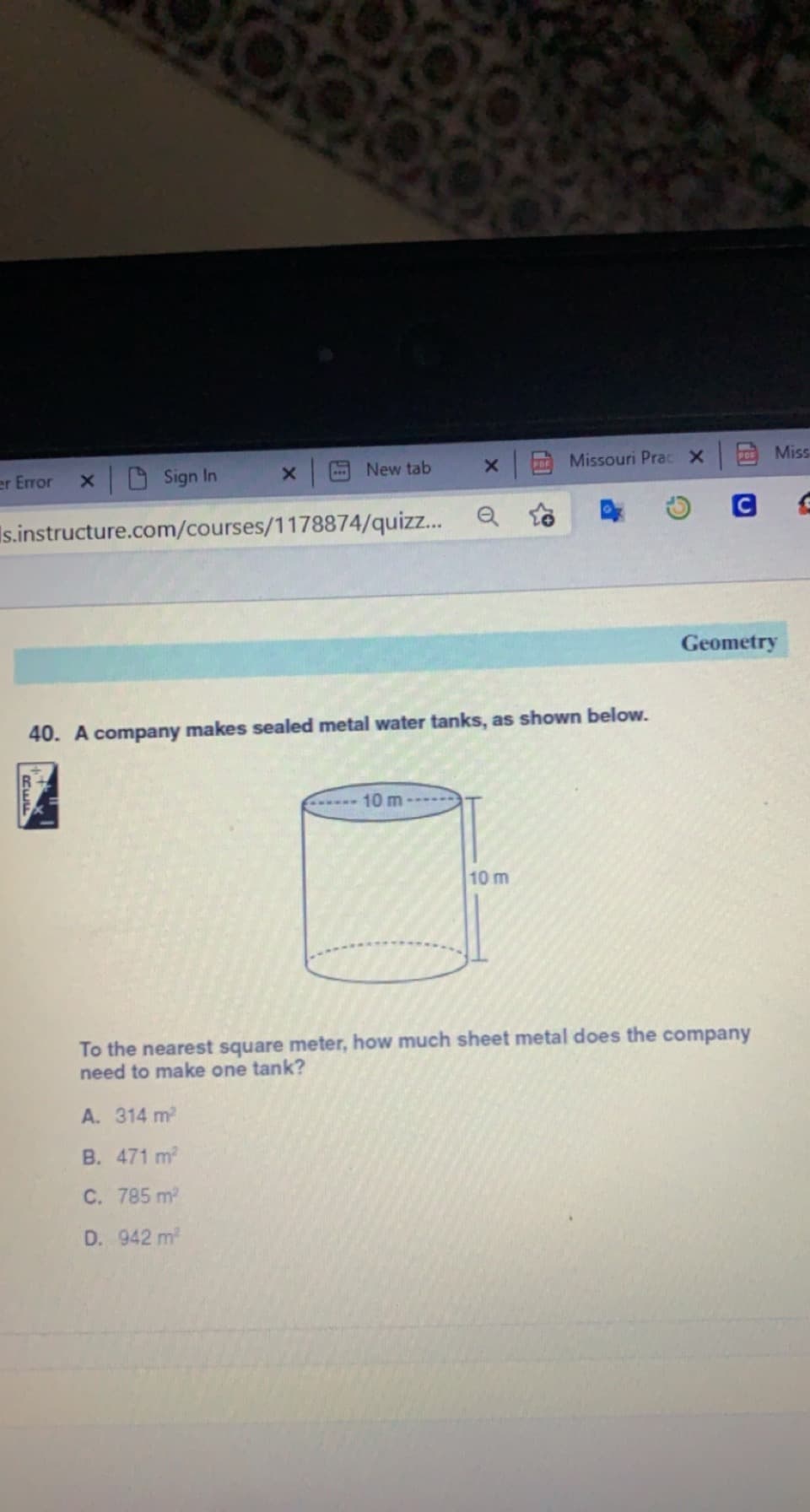 x Sign In
Missouri Prac X
Miss
er Error
New tab
PRE
Is.instructure.com/courses/1178874/quizz...
Geometry
40. A company makes sealed metal water tanks, as shown below.
10 m
10 m
To the nearest square meter, how much sheet metal does the company
need to make one tank?
A. 314 m2
B. 471 m2
C. 785 m2
D. 942 m
