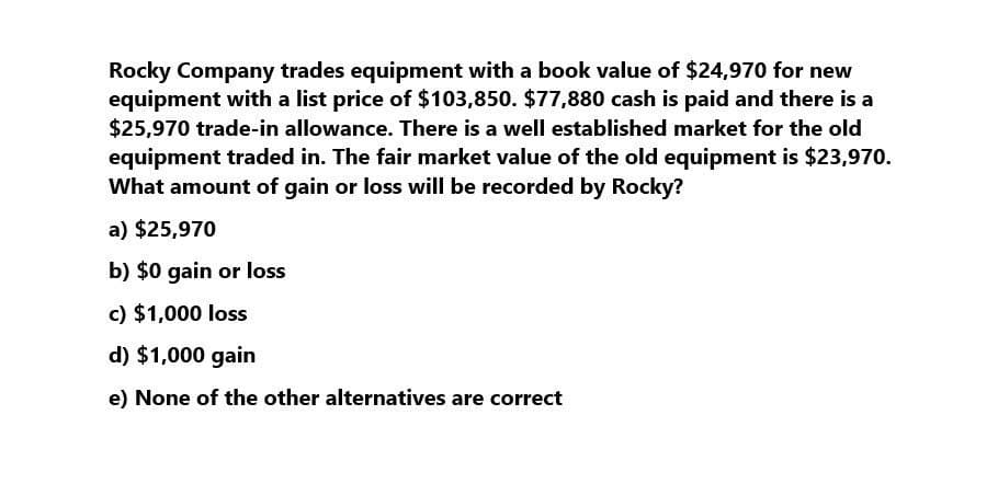 Rocky Company trades equipment with a book value of $24,970 for new
equipment with a list price of $103,850. $77,880 cash is paid and there is a
$25,970 trade-in allowance. There is a well established market for the old
equipment traded in. The fair market value of the old equipment is $23,970.
What amount of gain or loss will be recorded by Rocky?
a) $25,970
b) $0 gain or loss
c) $1,000 loss
d) $1,000 gain
e) None of the other alternatives are correct