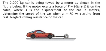 The 2,000 kg car is being towed by a motor as shown in the
figure below. If the motor exerts a force of F = 10(s + 1) N on the
cable, where s is the displacement of the car in meters,
determine the speed of the car when s = 10 m, starting from
rest. Neglect rolling resistance of the car.
