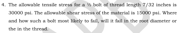 4. The allowable tensile stress for a ½ bolt of thread length 7/32 inches is
30000 psi. The allowable shear stress of the material is 15000 psi. Where
and how such a bolt most likely to fail, will it fail in the root diameter or
the in the thread.
