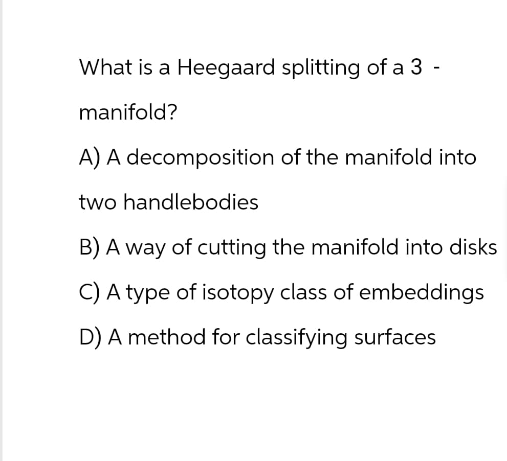 What is a Heegaard splitting of a 3 ·
manifold?
-
A) A decomposition of the manifold into
two handlebodies
B) A way of cutting the manifold into disks
C) A type of isotopy class of embeddings
D) A method for classifying surfaces