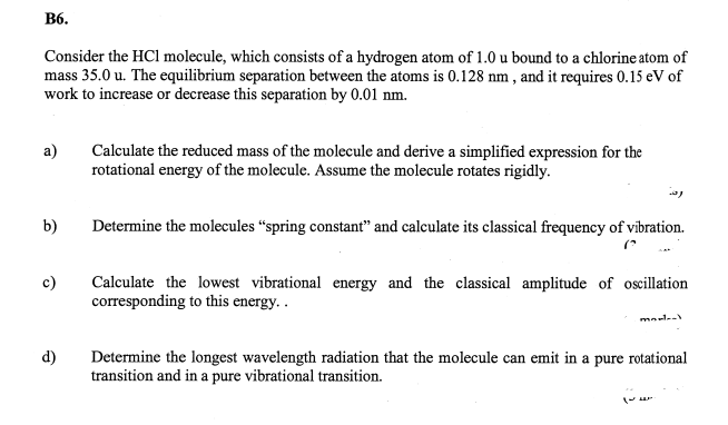 B6.
Consider the HCl molecule, which consists of a hydrogen atom of 1.0 u bound to a chlorine atom of
mass 35.0 u. The equilibrium separation between the atoms is 0.128 nm, and it requires 0.15 eV of
work to increase or decrease this separation by 0.01 nm.
a)
Calculate the reduced mass of the molecule and derive a simplified expression for the
rotational energy of the molecule. Assume the molecule rotates rigidly.
b) Determine the molecules "spring constant" and calculate its classical frequency of vibration.
"
c)
Calculate the lowest vibrational energy and the classical amplitude of oscillation
corresponding to this energy..
mo-l
d)
Determine the longest wavelength radiation that the molecule can emit in a pure rotational
transition and in a pure vibrational transition.