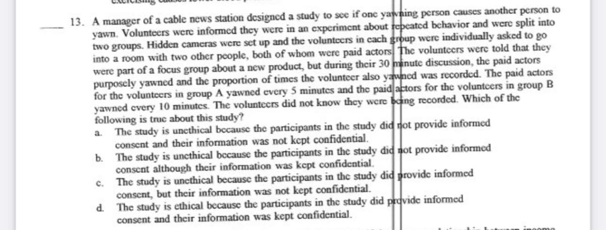 13. A manager of a cable news station dcsigned a study to see if one yawning person causes another person to
yawn. Volunteers were informed they were in an experimcnt about repeated bchavior and were split into
two groups. Hidden cameras were set up and the voluntcers in cach group were individually asked to go
into a room with two other people, both of whom were paid actors The volunteers were told that they
were part of a focus group about a new product, but during their 30 minute discussion, the paid actors
purposely yawned and the proportion of times the volunteer also yawned was recorded. The paid actors
for the voluntcers in group A yawned every 5 minutes and the paid actors for the voluntcers in group B
yawned every 10 minutes. The voluntecrs did not know they were being recorded. Which of the
following is truc about this study?
The study is unethical bccause the participants in the study did dot provide informed
consent and their information was not kcpt confidential.
b. The study is uncthical bccause the participants in the study did not provide informed
consent although their information was kcpt confidential.
The study is uncthical because the participants in the study did provide informed
conscnt, but their information was not kept confidential.
The study is ethical because the participants in the study did provide informed
consent and their information was kept confidential.
a.
c.
ingoma
