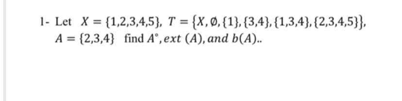 1- Let X = {1,2,3,4,5}, T = {X,Ø, {1}, {3,4}, {1,3,4}, {2,3,4,5}},
A = {2,3,4} find A°, ext (A), and b(A)..
%3D
%3D
