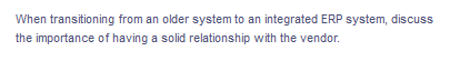 When transitioning from an older system to an integrated ERP system, discuss
the importance of having a solid relationship with the vendor.