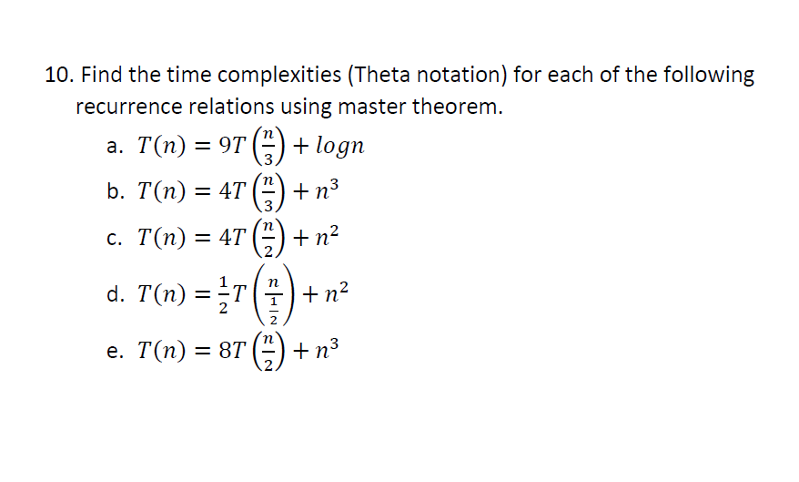 10. Find the time complexities (Theta notation) for each of the following
recurrence relations using master theorem.
a. T(n) = 9T () + logn
.3.
+n3
3
%3D
с. Т(п) %3D 4T () + n?
d. T(n) =T
+ n?
е. Т(п) — 8T () + п3
