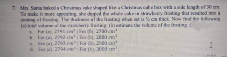 7. Mrs. Santa baked a Christmas cake shaped like a Christmas cube box with a side length of 30 cm.
To make it more appealing, she dipped the whole cake in strawberry frosting that resulted into a
coating of frosting. The thickness of the frosting when set is % cm thick. Now find the following
(a) total volume of the strawberry frosting: (b) estimate the volume of the frosting (.
a For (a), 2791 cm | For (b), 2700 cm
b. For (a), 2792 cm³ | For (b), 2800 cm
c. For (a), 2793 cm | For (b), 2900 cm
d. For (a), 2794 cm | For (b), 3000 cm
