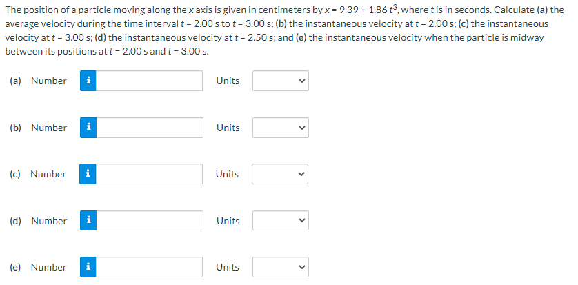 The position of a particle moving along the x axis is given in centimeters by x = 9.39 + 1.86 t°, where t is in seconds. Calculate (a) the
average velocity during the time interval t = 2.00 s to t = 3.00 s; (b) the instantaneous velocity at t = 2.00 s; (c) the instantaneous
velocity at t = 3.00 s; (d) the instantaneous velocity at t = 2.50 s; and (e) the instantaneous velocity when the particle is midway
between its positions at t = 2.00 s and t = 3.00 s.
(a) Number
i
Units
(b) Number
i
Units
(c) Number
i
Units
(d) Number
i
Units
(e) Number
Units
>
