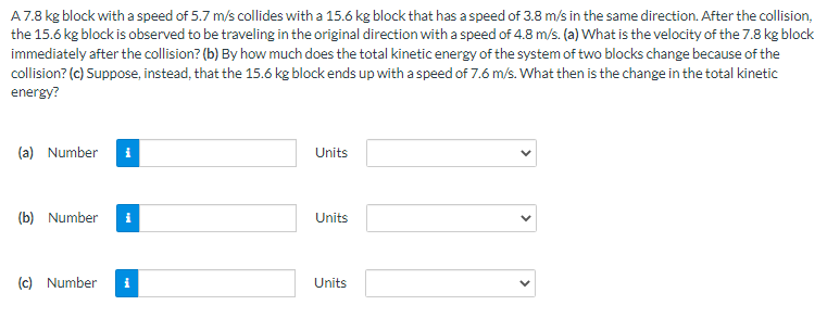 A7.8 kg block with a speed of 5.7 m/s collides with a 15.6 kg block that has a speed of 3.8 m/s in the same direction. After the collision,
the 15.6 kg block is observed to be traveling in the original direction with a speed of 4.8 m/s. (a) What is the velocity of the 7.8 kg block
immediately after the collision? (b) By how much does the total kinetic energy of the system of two blocks change because of the
collision? (c) Suppose, instead, that the 15.6 kg block ends up with a speed of 7.6 m/s. What then is the change in the total kinetic
energy?
(a) Number
Units
(b) Number
Units
(c) Number
Units
