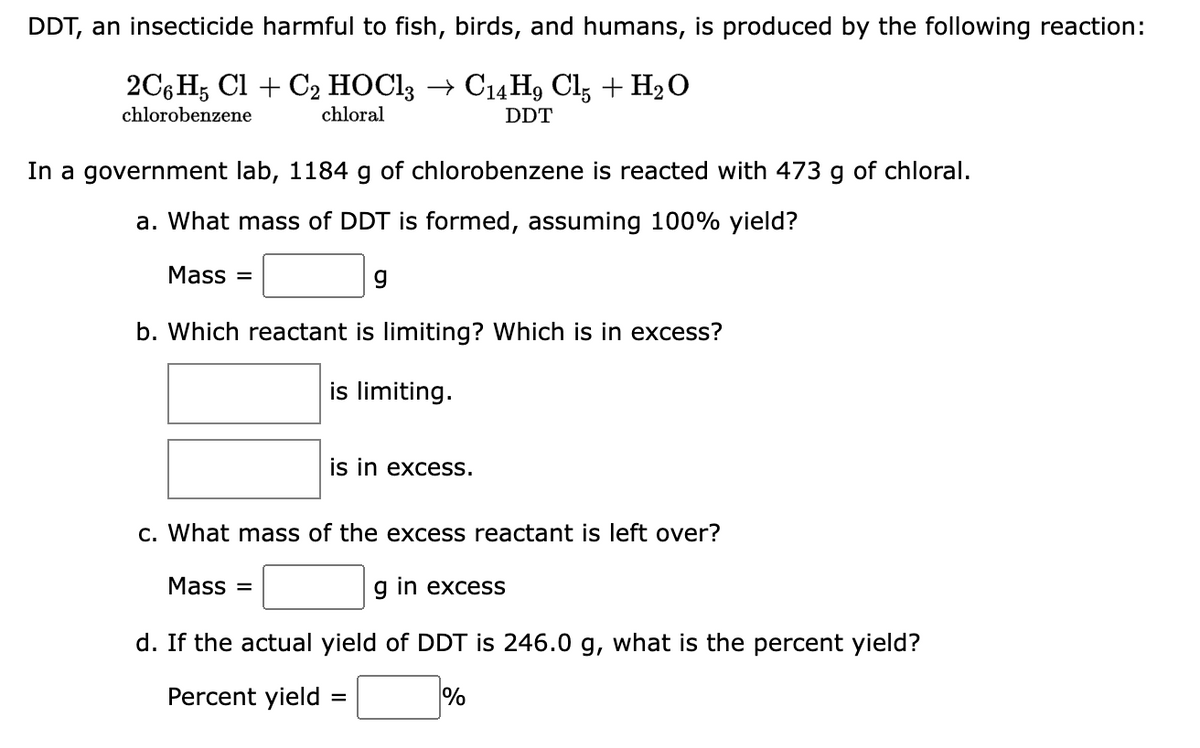 DDT, an insecticide harmful to fish, birds, and humans, is produced by the following reaction:
2C6H5 Cl + C2 HOCl3 → C14H9 Cl5 + H₂O
chlorobenzene
chloral
DDT
In a government lab, 1184 g of chlorobenzene is reacted with 473 g of chloral.
a. What mass of DDT is formed, assuming 100% yield?
Mass=
b. Which reactant is limiting? Which is in excess?
is limiting.
is in excess.
c. What mass of the excess reactant is left over?
Mass=
g in excess
d. If the actual yield of DDT is 246.0 g, what is the percent yield?
Percent yield =
%