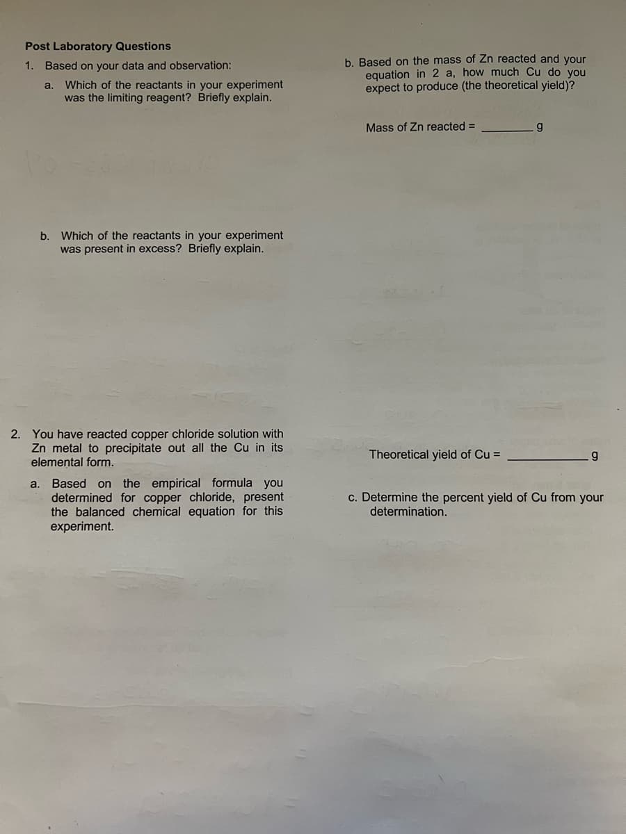 Post Laboratory Questions
1. Based on your data and observation:
a. Which of the reactants in your experiment
was the limiting reagent? Briefly explain.
b. Which of the reactants in your experiment
was present in excess? Briefly explain.
2. You have reacted copper chloride solution with
Zn metal to precipitate out all the Cu in its
elemental form.
a. Based on the empirical formula you
determined for copper chloride, present
the balanced chemical equation for this
experiment.
b. Based on the mass of Zn reacted and your
equation in 2 a, how much Cu do you
expect to produce (the theoretical yield)?
Mass of Zn reacted =
Theoretical yield of Cu =
g
g
c. Determine the percent yield of Cu from your
determination.