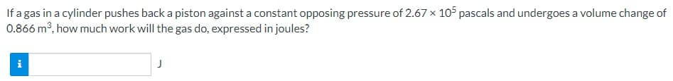 If a gas in a cylinder pushes back a piston against a constant opposing pressure of 2.67 x 105 pascals and undergoes a volume change of
0.866 m3, how much work will the gas do, expressed in joules?
i
