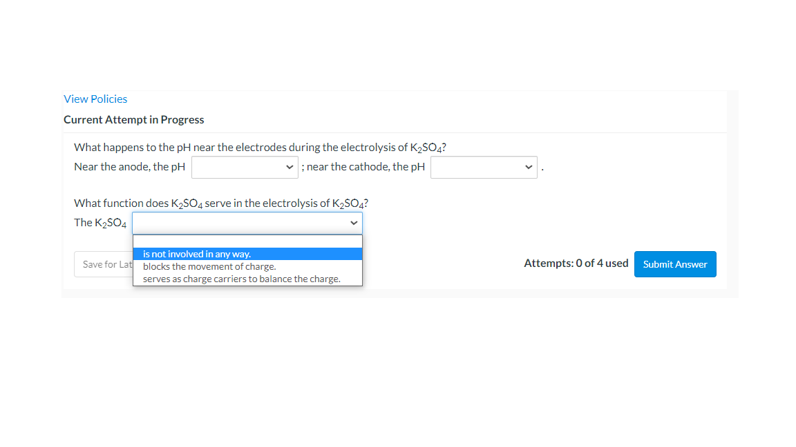 View Policies
Current Attempt in Progress
What happens to the pH near the electrodes during the electrolysis of K2SO4?
Near the anode, the pH
; near the cathode, the pH
What function does K2SO4 serve in the electrolysis of K2SO4?
The K2SÓ4
is not involved in any way.
Save for Lat
blocks the movement of charge.
Attempts: 0 of 4 used
Submit Answer
serves as charge carriers to balance the charge.
