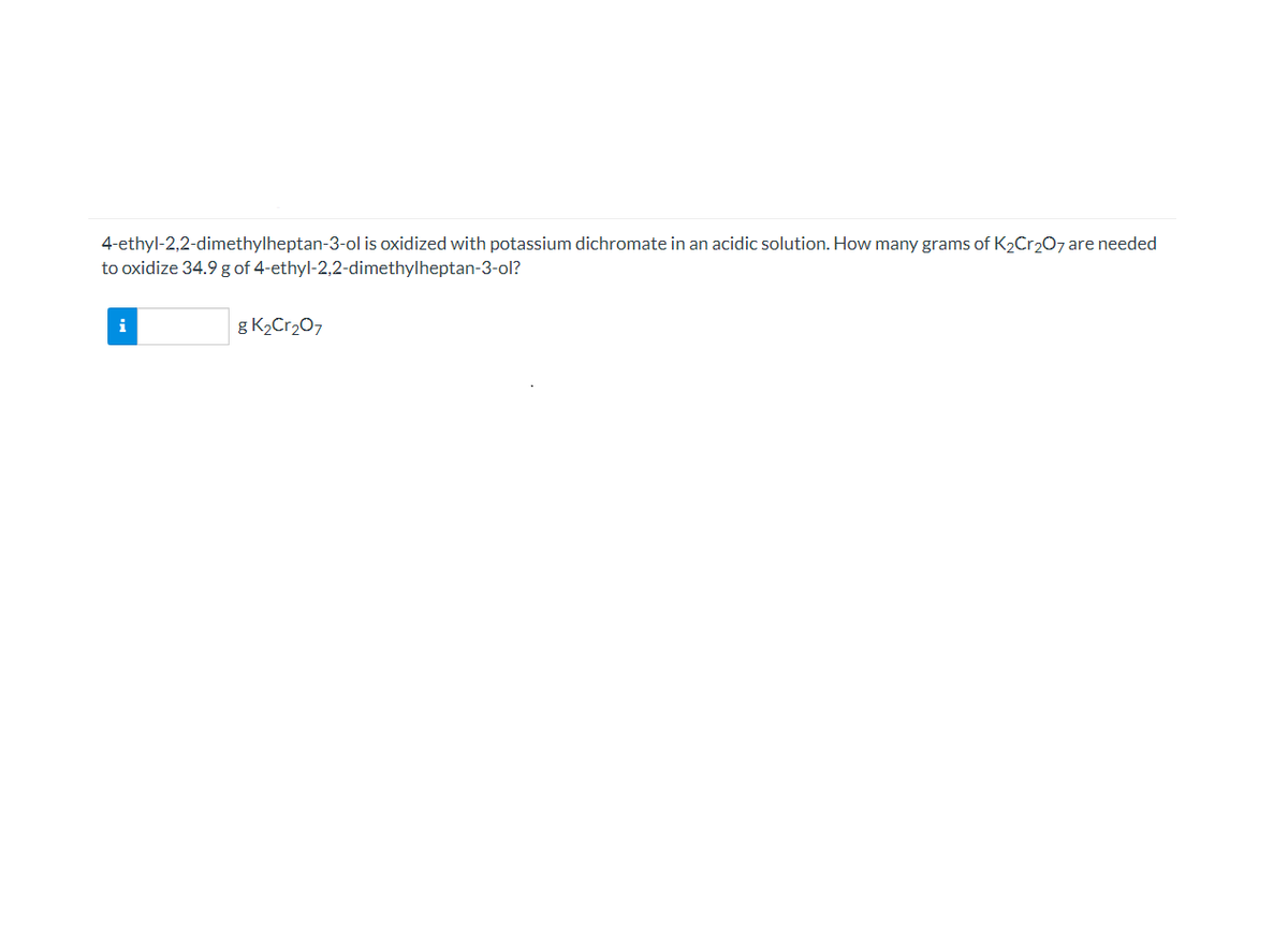 4-ethyl-2,2-dimethylheptan-3-ol is oxidized with potassium dichromate in an acidic solution. How many grams of K2Cr207 are needed
to oxidize 34.9 g of 4-ethyl-2,2-dimethylheptan-3-ol?
g K2Cr207
