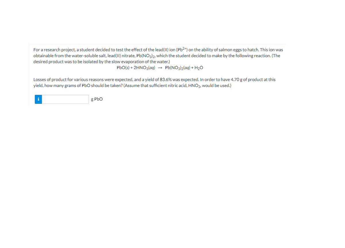 For a research project, a student decided to test the effect of the lead(II) ion (Pb²+) on the ability of salmon eggs to hatch. This ion was
obtainable from the water-soluble salt, lead(II) nitrate, Pb(NO3)2, which the student decided to make by the following reaction. (The
desired product was to be isolated by the slow evaporation of the water.)
PbO(s) + 2HNO3(aq) → Pb(NO3)2(aq) + H2O
Losses of product for various reasons were expected, and a yield of 83.6% was expected. In order to have 4.70 g of product at this
yield, how many grams of PbO should be taken? (Assume that sufficient nitric acid, HNO3, would be used.)
i
g PbO
