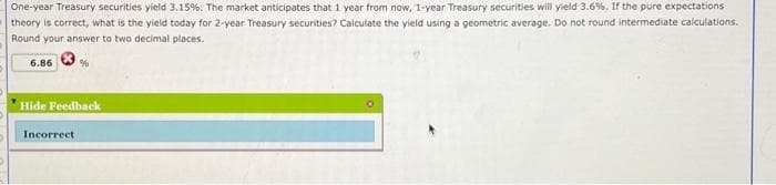 One-year Treasury securities yield 3.15%. The market anticipates that 1 year from now, 1-year Treasury securities will yield 3.6%. If the pure expectations
theory is correct, what is the yield today for 2-year Treasury securities? Calculate the yield using a geometric average. Do not round intermediate calculations.
Round your answer to two decimal places.
6.86
%
Hide Feedback
Incorrect