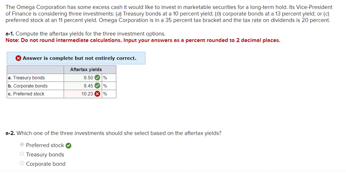 The Omega Corporation has some excess cash it would like to invest in marketable securities for a long-term hold. Its Vice-President
of Finance is considering three investments: (a) Treasury bonds at a 10 percent yield; (b) corporate bonds at a 13 percent yield; or (c)
preferred stock at an 11 percent yield. Omega Corporation is in a 35 percent tax bracket and the tax rate on dividends is 20 percent.
a-1. Compute the aftertax yields for the three investment options.
Note: Do not round intermediate calculations. Input your answers as a percent rounded to 2 decimal places.
Answer is complete but not entirely correct.
Aftertax yields
a. Treasury bonds
b. Corporate bonds
c. Preferred stock
6.50 %
8.45✔ %
10.23 X %
a-2. Which one of the three investments should she select based on the aftertax yields?
Preferred stock
O Treasury bonds
O Corporate bond
