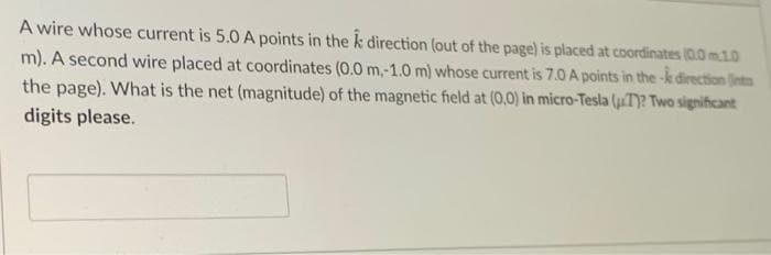 A wire whose current is 5.0 A points in the k direction (out of the page) is placed at coordinates (0.0 m.10
m). A second wire placed at coordinates (0.0 m,-1.0 m) whose current is 7.0 A points in the-k direction into
the page). What is the net (magnitude) of the magnetic field at (0,0) in micro-Tesla (T)? Two significant
digits please.