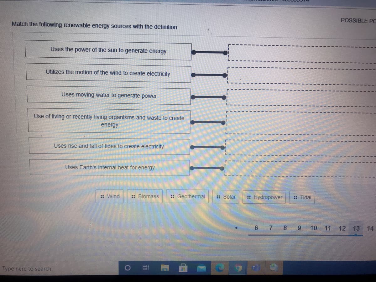 POSSIBLE PC
Match the following renewable energy sources with the definition
Uses the power of the sun to generate energy
Utilizes the motion of the wind to create electricity
Uses moving water to generate power
Use of living or recently living organisms and waste to create
energy
Uses rise and fall of tides to create electricity
Uses Earth's internal heat for energy
:: Wind
:: Biomass
:: Geothermal
: Solar
: Hydropower
:: Tidal
6 7 8 9 10 11 12 13 14
Type here to search
