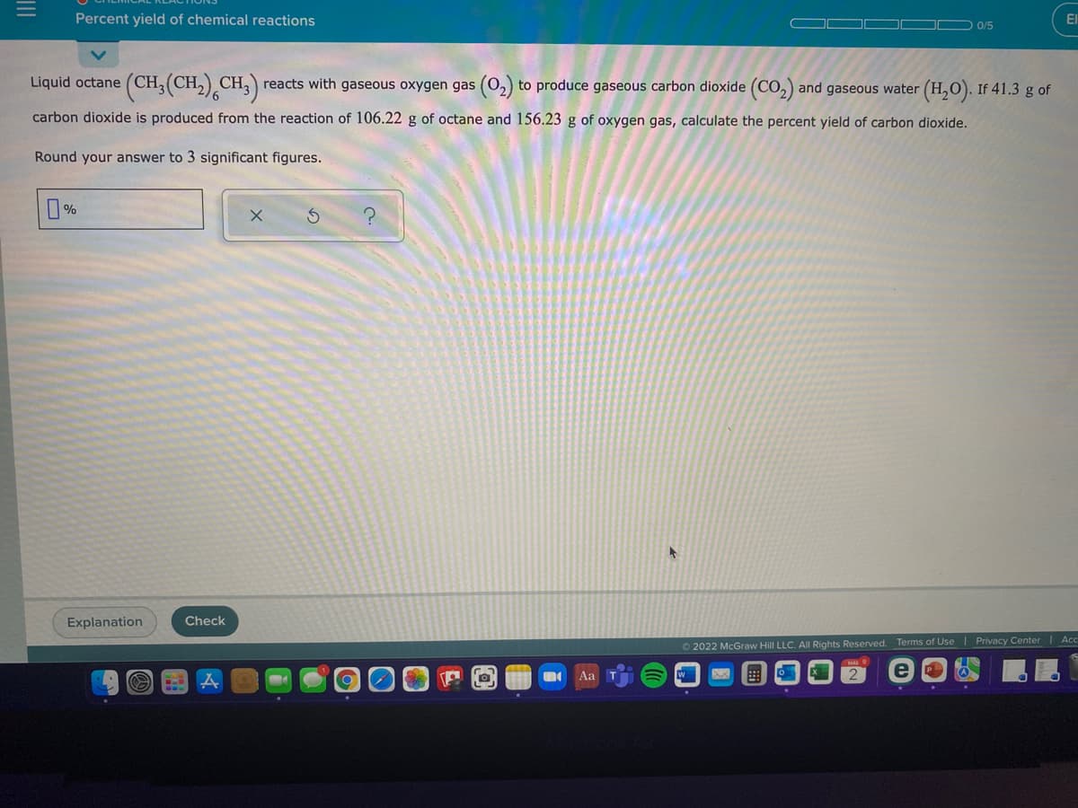 Percent yield of chemical reactions
El
O 0/5
Liquid octane (CH, (CH,) CH, reacts with gaseous oxygen gas (0,) to produce gaseous carbon dioxide (CO, and gaseous water
(H,O). If 41.3 g of
carbon dioxide is produced from the reaction of 106.22 g of octane and 156.23 g of oxygen gas, calculate the percent yield of carbon dioxide.
Round your answer to 3 significant figures.
Explanation
Check
O 2022 McGraw Hill LLC. All Rights Reserved. Terms of Use | Privacy Center | Acc
Aa
