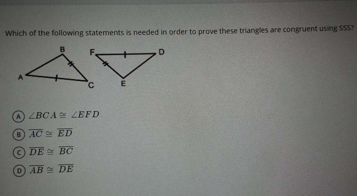 Which of the following statements is needed in order to prove these triangles are congruent using SSS?
A
A LBCA ZEFD
B AC ED
c) DE BC
D AB DE
