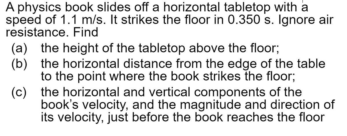 A physics book slides off a horizontal tabletop with a
speed of 1.1 m/s. It strikes the floor in 0.350 s. Ignore air
resistance. Find
(a) the height of the tabletop above the floor;
(b) the horizontal distance from the edge of the table
to the point where the book strikes the floor;
the horizontal and vertical components of the
book's velocity, and the magnitude and direction of
its velocity, just before the book reaches the floor
(c)