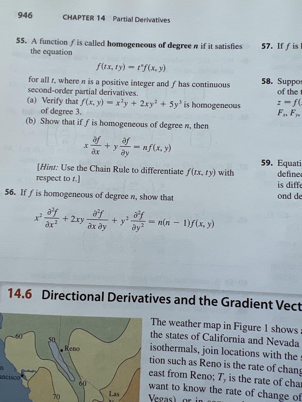 n
946
55. A function f is called homogeneous of degree n if it satisfies
the equation
60
f(tx, ty) = tf(x, y)
for all t, where n is a positive integer and f has continuous
second-order partial derivatives.
(a) Verify that f(x, y) = x²y + 2xy² + 5y³ is homogeneous
ed of degree 3.
(b) Show that if f is homogeneous of degree n, then
nf (x, y)
ancisco
कर
CHAPTER 14 Partial Derivatives
[Hint: Use the Chain Rule to differentiate f(tx, ty) with
respect to t.]
56. If f is homogeneous of degree n, show that
a²f
dx²
50
70
+ 2xy
af
dx
Reno
+ y
60
a²f
Əx dy
af
dy
+ y²
on
Las
a²f
ду²
=
14.6 Directional Derivatives and the Gradient Vect
The weather map in Figure 1 shows a
the states of California and Nevada
isothermals, join locations with the s
tion such as Reno is the rate of chang
east from Reno; Ty is the rate of char
Vegas) or in
want to know the rate of change of
n(n − 1)f(x, y)
57. If f is I
58. Suppos
of the t
z = f(-
Fx, Fy,
aitse
59. Equati
defined
is diffe
ond de