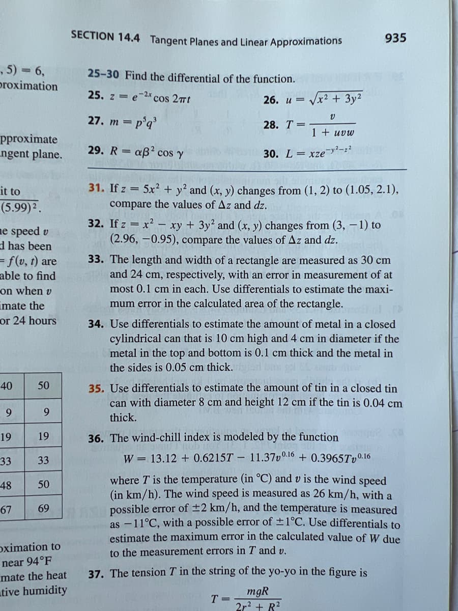 ,5) = 6,
proximation
pproximate
ngent plane.
it to
(5.99) ².
me speed v
d has been
= f(v, t) are
able to find
on when v
mate the
or 24 hours
40
9
19
33
-48
67
50
9
19
33
50
69
oximation to
near 94°F
mate the heat
tive humidity
SECTION 14.4 Tangent Planes and Linear Approximations
25-30 Find the differential of the function.
25. z e-2x cos 2πt
26. u =
27. m = p³q³
29. Raß² cos y
28. T =
√x² + 3y²
V
1 + uvw
-y²-z2
30. Lxze
=
31. If z = 5x² + y2 and (x, y) changes from (1, 2) to (1.05, 2.1),
compare the values of Az and dz.
32. If z = x² - xy + 3y² and (x, y) changes from (3, -1) to
(2.96, -0.95), compare the values of Az and dz.
T A
935
33. The length and width of a rectangle are measured as 30 cm
and 24 cm, respectively, with an error in measurement of at
most 0.1 cm in each. Use differentials to estimate the maxi-
mum error in the calculated area of the rectangle.
34. Use differentials to estimate the amount of metal in a closed
cylindrical can that is 10 cm high and 4 cm in diameter if the
metal in the top and bottom is 0.1 cm thick and the metal in
the sides is 0.05 cm thick.
35. Use differentials to estimate the amount of tin in a closed tin
can with diameter 8 cm and height 12 cm if the tin is 0.04 cm
thick.
36. The wind-chill index is modeled by the function
W = 13.12 + 0.6215T-11.370.16 + 0.3965Tv0.16
where T' is the temperature (in °C) and v is the wind speed
(in km/h). The wind speed is measured as 26 km/h, with a
possible error of ±2 km/h, and the temperature is measured
as -11°C, with a possible error of ±1°C. Use differentials to
estimate the maximum error in the calculated value of W due
to the measurement errors in T and v.
37. The tension T in the string of the yo-yo in the figure is
mgR
2r² + R²