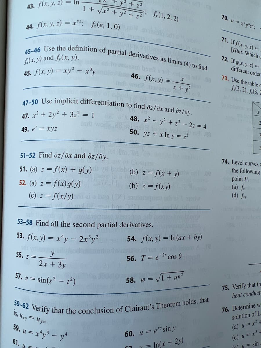 43. f(x, y, z)
1 + √√x² +
44. f(x, y, z) = x³²; f(e, 1, 0)
47. x² + 2y² + 3z² = 1
Indi
49. e² = xyz
y² + 2²
v² +
45-46 Use the definition of partial derivatives as limits (4) to find
à barb
f(x, y) and f(x, y).
45. f(x, y) = xy² = x³y
51-52 Find az/ax and az/ay.
51. (a) z = f(x) + g(y)
52. (a) z = f(x) g(y)
(c) z = f(x/y)
y
2x + 3y
57. v = sin(s² - t²)
55. z =
(1,2,2)
sam bozita jotta
47-50 Use implicit differentiation to find az/ax and az/ay.
48. x² - y² + z² - 2z = 4
to ang nabi a
50. yz + x ln y = z²
53-58 Find all the second partial derivatives.
53. f(x, y) = x¹y - 2x³y²
46. f(x, y) =
it wor? mustanos
on
(b) z = f(x + y)
(b) z = f(xy)
X
1+²
x + y²
6₂
567-18
58. w=√1 + uv²
11 =
54. f(x, y) = ln (ax + by)
56. Te-2r cos 0
60. u = esin y
59-62 Verify that the conclusion of Clairaut's Theorem holds, that
is, Uxy = Uyx.
59. u = x²y³ - y²
61. 4
XX
In(x + 2y)
blupy
1.00
70. u= xyz;
71. If f(x, y, z)=
[Hint: Which C
72. If g(x, y, z) =
different order
73. Use the table c
f.(3,2), f.(3,2
X
2
74. Level curves a
the following
point P.
(a) fx
(d) fry
75. Verify that th
heat conduct
76. Determine w
solution of L
(a) u = x² =
(c) u = x³ +
(a) = sin.