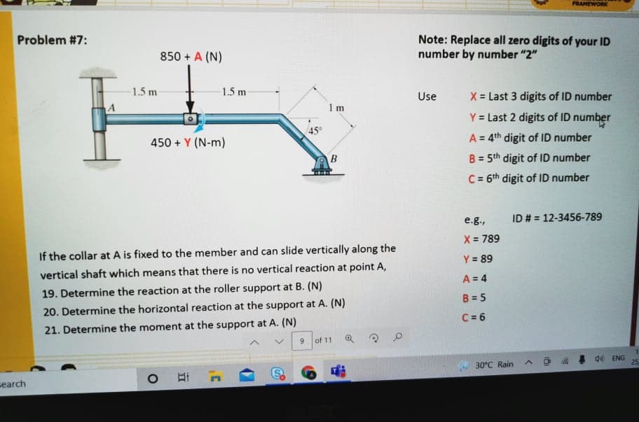 PRAMEWORK
Note: Replace all zero digits of your ID
number by number "2"
Problem #7:
850 + A (N)
1.5 m
1.5 m
X = Last 3 digits of ID number
Use
1 m
Y = Last 2 digits of ID number
45
A = 4th digit of ID number
%3D
450 + Y (N-m)
B = 5th digit of ID number
%3D
C = 6th digit of ID number
e.g.,
ID # = 12-3456-789
X = 789
If the collar at A is fixed to the member and can slide vertically along the
Y = 89
vertical shaft which means that there is no vertical reaction at point A,
A = 4
19. Determine the reaction at the roller support at B. (N)
B = 5
20. Determine the horizontal reaction at the support at A. (N)
C = 6
21. Determine the moment at the support at A. (N)
9.
of 11
1.
O a d ENG
25
30°C Rain
search
立
