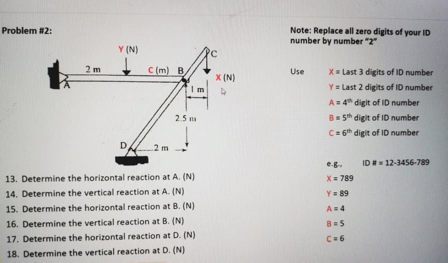 Note: Replace all zero digits of your ID
number by number "2"
Problem #2:
Y (N)
2 m
C (m) B
X = Last 3 digits of ID number
Use
X (N)
Y = Last 2 digits of ID number
A = 4th digit of ID number
2.5 ni
B = 5th digit of ID number
%3D
C = 6th digit of ID number
%3D
2 m
e.g.,
ID # = 12-3456-789
13. Determine the horizontal reaction at A. (N)
X 789
14. Determine the vertical reaction at A. (N)
Y = 89
15. Determine the horizontal reaction at B. (N)
A = 4
16. Determine the vertical reaction at B. (N)
B = 5
17. Determine the horizontal reaction at D. (N)
C = 6
18. Determine the vertical reaction at D. (N)
