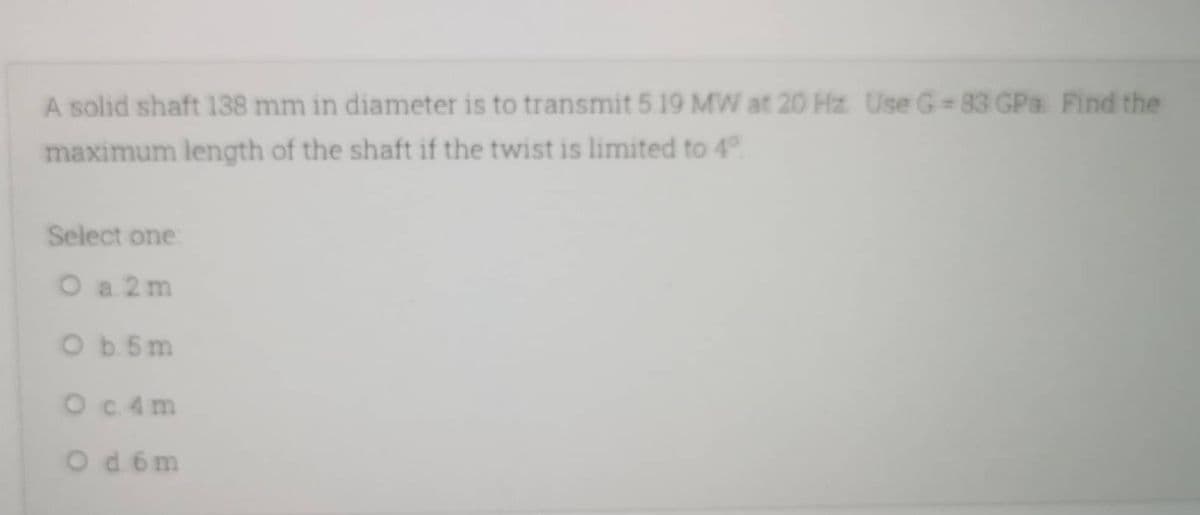 A solid shaft 138 mm in diameter is to transmit 5 19 MW at 20 Hz Use G-83 GPa Find the
maximum length of the shaft if the twist is limited to 4°
Select one:
O a 2m
Ob 5m
O c. 4m
Od 6m