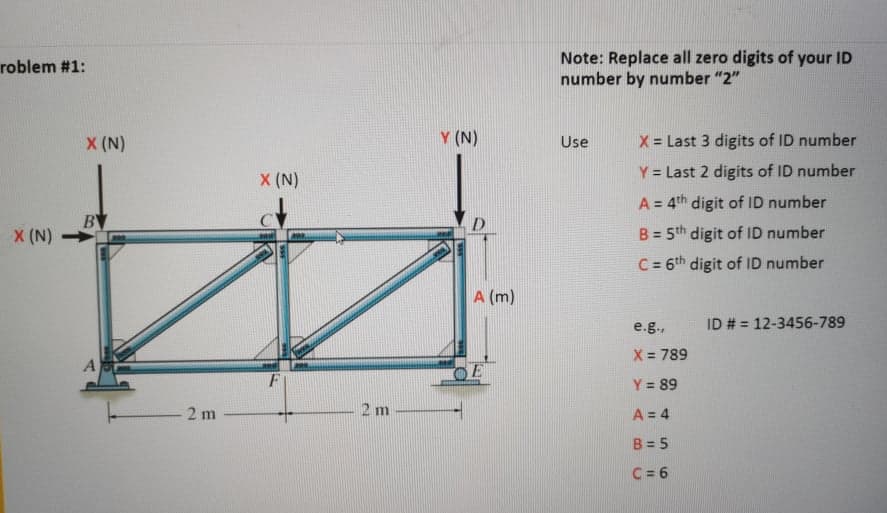 Note: Replace all zero digits of your ID
number by number "2"
roblem #1:
X (N)
Y (N)
X = Last 3 digits of ID number
Use
X (N)
Y = Last 2 digits of ID number
A = 4th digit of ID number
BY
D.
X (N)
B = 5th digit of ID number
C = 6th digit of ID number
A (m)
e.g.,
ID # = 12-3456-789
X = 789
A
F
OE
Y = 89
2 m
2 m
A = 4
B = 5
C = 6
