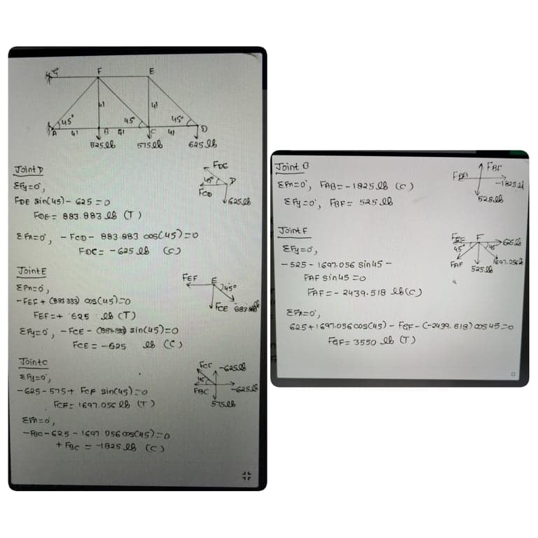41
45
us
41
B GI
515.06
Joint D
Foc
Joint 3
Far
EM=o', FAB= -1825 08 (C )
EFy co', FBF= 525 08
-1
525.06
FoE sin(us)- GR5 =0
FOE = 883. 8838 (T)
Joint F
E Fnzo, - FeD - 883 983 cosCu5)=0
FoC: - 625 e8 (C)
Efy=0,
45
- 5R5 - 1697.056 sin 45-
FAF sinus =o
FAF
JointE
525.06
FEF
FAF=- 2439.518 b(C)
- FEF + CB83 339) oos Cus)0
1,
JFCE 987 s
FEF =+ '625
es (T)
625+1697.056 cosCus) - Fer- C-439. 618) os 45-0
- FCE - Caa) sincus)=o
FCE = -625
FeF= 3550 eb CT)
Tointc
Fer
Gas
- G25 - 575+ FoF sincus)-o
FCF: 1697.05c e8 (T)
FBC
575.00
- Fec - C25 - 1697.056 msCu5)=0
+ Fac = -1825 28 (C)
