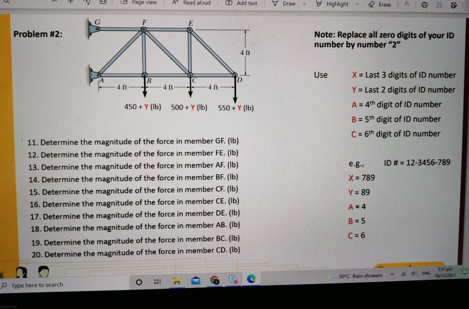 Page view
A" Read aloud
O Add text
V Draw
I Highlight
Erase
Problem #2:
Note: Replace all zero digits of your ID
number by number "2"
4 ft
Use
X = Last 3 digits of ID number
4 ft
4 ft
-4 ft
Y = Last 2 digits of ID number
450 + Y (Ib) 500 + Y (Ib)
550 + Y (Ib)
A = 4th digit of ID number
B = 5th digit of ID number
C= 6th digit of ID number
11. Determine the magnitude of the force in member GF. (Ib)
12. Determine the magnitude of the force in member FE. (Ib)
13. Determine the magnitude of the force in member AF. (Ib)
14. Determine the magnitude of the force in member BF. (Ib)
15. Determine the magnitude of the force in member CF. (Ib)
e.g.,
ID # = 12-3456-789
X= 789
Y = 89
16. Determine the magnitude of the force in member CE. (Ib)
A = 4
17. Determine the magnitude of the force in member DE. (Ib)
B = 5
18. Determine the magnitude of the force in member AB. (Ib)
C = 6
19. Determine the magnitude of the force in member BC. (Ib)
20. Determine the magnitude of the force in member CD. (Ib)
357 pm
18/11/2021
A 4 ENG
30°C Rain showers
P Type here to search
+
