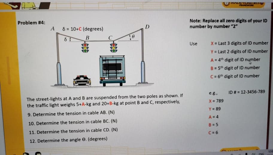 FRAMEWORK
Problem #4:
A
Note: Replace all zero digits of your ID
number by number "2"
8 = 10+C (degrees)
D
B
Use
X = Last 3 digits of ID number
Y = Last 2 digits of ID number
A = 4th digit of ID number
B = 5th digit of ID number
%3D
C = 6th digit of ID number
e.g.,
ID # = 12-3456-789
The street-lights at A and B are suspended from the two poles as shown. If
the traffic light weighs 5+A-kg and 20+B-kg at point B and C, respectively,
X = 789
Y = 89
9. Determine the tension in cable AB. (N)
A = 4
10. Determine the tension in cable BC. (N)
B = 5
11. Determine the tension in cable CD. (N)
C = 6
12. Determine the angle e. (degrees)
120
ENG
