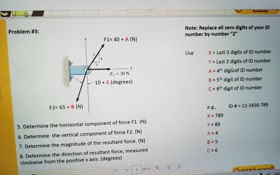 FRAMEWORK
Problem #3:
Note: Replace all zero digits of your ID
number by number "2"
F1= 40 + A (N)
Use
X = Last 3 digits of ID number
Y = Last 2 digits of ID number
F; = 30 N
10 + C (degrees)
A = 4th digi of ID number
B = 5th digit of ID number
%3!
C = 6th digit of ID number
F2= 65 + B (N)
e.g.,
ID # = 12-3456-789
X = 789
5. Determine the horizontal component of force F1. (N)
Y = 89
6. Determine the vertical component of force F2. (N)
A = 4
7. Determine the magnitude of the resultant force. (N)
B = 5
8. Determine the direction of resultant force, measured
clockwise from the positive x axis. (degrees)
C = 6
of 11
MADE41parnere m
ENG
