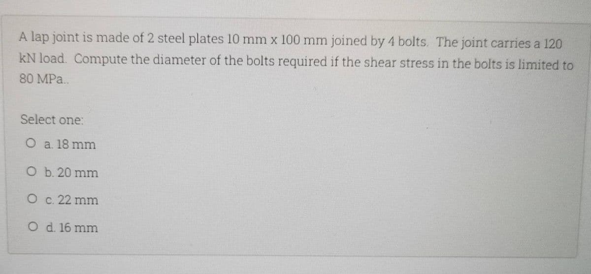 A lap joint is made of 2 steel plates 10 mm x 100 mm joined by 4 bolts. The joint carries a 120
kN load. Compute the diameter of the bolts required if the shear stress in the bolts is limited to
80 MPa..
Select one:
O a. 18 mm
O
b. 20 mm
O c. 22 mm
O d. 16 mm