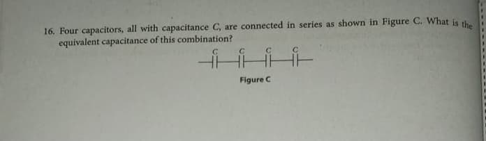 16. Four capacitors, all with capacitance C, are connected in series as shown in Figure C. What is the
equivalent capacitance of this combination?
C.
Figure C
