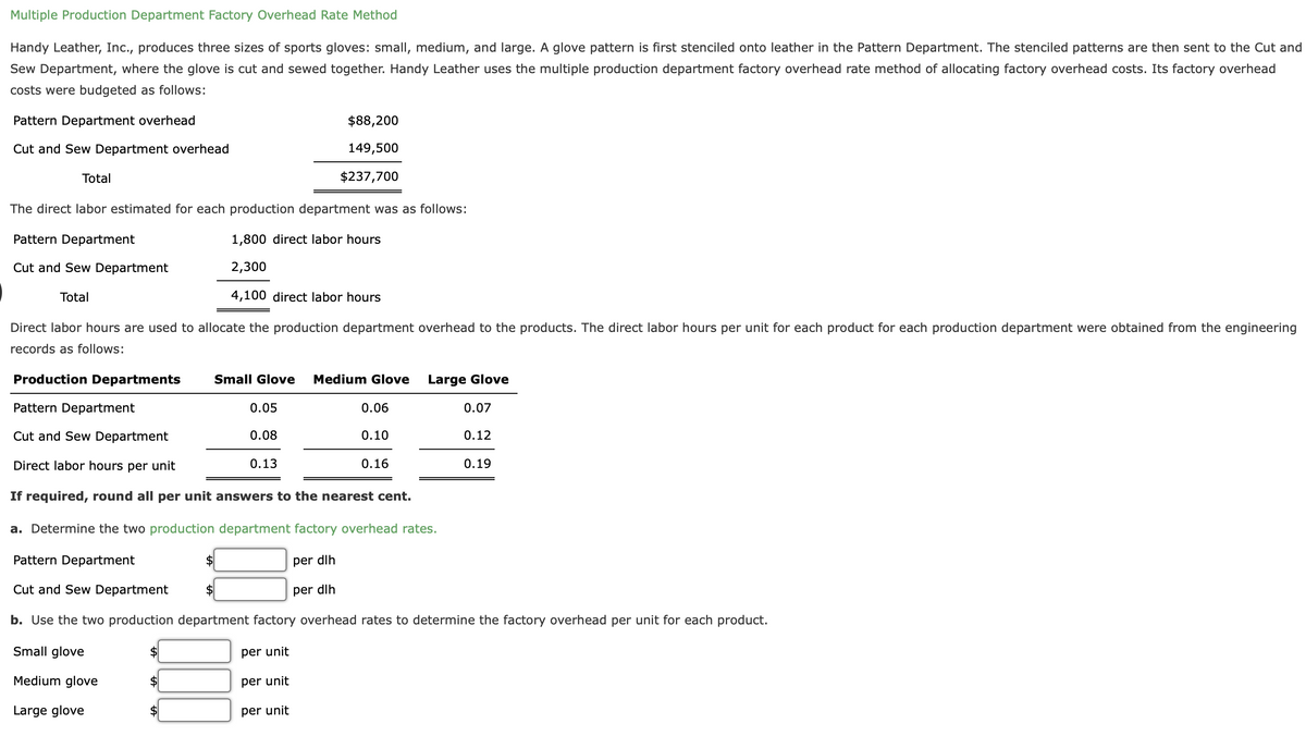 Multiple Production Department Factory Overhead Rate Method
Handy Leather, Inc., produces three sizes of sports gloves: small, medium, and large. A glove pattern is first stenciled onto leather in the Pattern Department. The stenciled patterns are then sent to the Cut and
Sew Department, where the glove is cut and sewed together. Handy Leather uses the multiple production department factory overhead rate method of allocating factory overhead costs. Its factory overhead
costs were budgeted as follows:
Pattern Department overhead
$88,200
Cut and Sew Department overhead
149,500
Total
$237,700
The direct labor estimated for each production department was as follows:
Pattern Department
1,800 direct labor hours
Cut and Sew Department
2,300
Total
4,100 direct labor hours
Direct labor hours are used to allocate the production department overhead to the products. The direct labor hours per unit for each product for each production department were obtained from the engineering
records as follows:
Production Departments
Small Glove
Medium Glove
Large Glove
Pattern Department
0.05
0.06
0.07
Cut and Sew Department
0.08
0.10
0.12
Direct labor hours per unit
0.13
0.16
0.19
If required, round all per unit answers to the nearest cent.
a. Determine the two production department factory overhead rates.
Pattern Department
$
per dlh
Cut and Sew Department
$4
per dlh
b. Use the two production department factory overhead rates to determine the factory overhead per unit for each product.
Small glove
per unit
Medium glove
$
per unit
Large glove
$
per unit
