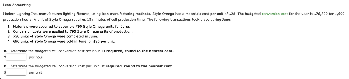 Lean Accounting
Modern Lighting Inc. manufactures lighting fixtures, using lean manufacturing methods. Style Omega has a materials cost per unit of $28. The budgeted conversion cost for the year is $76,800 for 1,600
production hours. A unit of Style Omega requires 18 minutes of cell production time. The following transactions took place during June:
1. Materials were acquired to assemble 790 Style Omega units for June.
2. Conversion costs were applied to 790 Style Omega units of production.
3. 730 units of Style Omega were completed in June.
4. 690 units of Style Omega were sold in June for $80 per unit.
a. Determine the budgeted cell conversion cost per hour. If required, round to the nearest cent.
2$
per hour
b. Determine the budgeted cell conversion cost per unit. If required, round to the nearest cent.
$4
per unit
