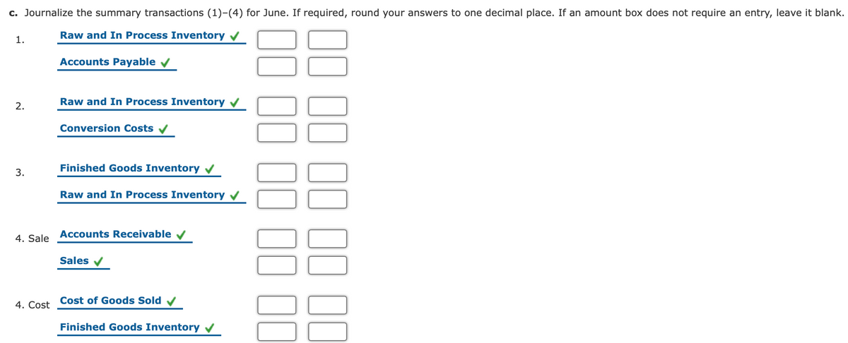 c. Journalize the summary transactions (1)-(4) for June. If required, round your answers to one decimal place. If an amount box does not require an entry, leave it blank.
Raw and In Process Inventory /
1.
Accounts Payable
Raw and In Process Inventory
2.
Conversion Costs
Finished Goods Inventory
Raw and In Process Inventory
4. Sale Accounts Receivable
Sales
Cost of Goods Sold
4. Cost
Finished Goods Inventory v
3.
