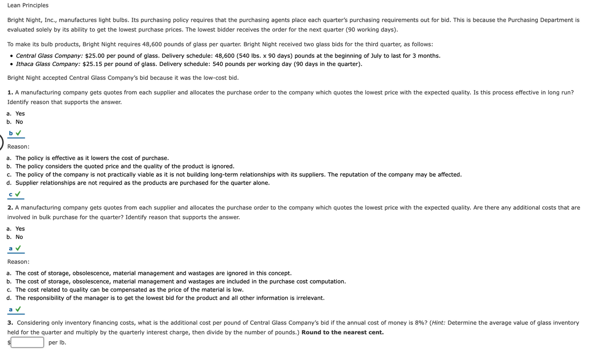 Lean Principles
Bright Night, Inc., manufactures light bulbs. Its purchasing policy requires that the purchasing agents place each quarter's purchasing requirements out for bid. This is because the Purchasing Department is
evaluated solely by its ability to get the lowest purchase prices. The lowest bidder receives the order for the next quarter (90 working days).
To make its bulb products, Bright Night requires 48,600 pounds of glass per quarter. Bright Night received two glass bids for the third quarter, as follows:
• Central Glass Company: $25.00 per pound of glass. Delivery schedule: 48,600 (540 Ibs. x 90 days) pounds at the beginning of July to last for 3 months.
• Ithaca Glass Company: $25.15 per pound of glass. Delivery schedule: 540 pounds per working day (90 days in the quarter).
Bright Night accepted Central Glass Company's bid because it was the low-cost bid.
1. A manufacturing company gets quotes from each supplier and allocates the purchase order to the company which quotes the lowest price with the expected quality. Is this process effective in long run?
Identify reason that supports the answer.
a. Yes
b. No
b
Reason:
a. The policy is effective as it lowers the cost of purchase.
b. The policy considers the quoted price and the quality of the product is ignored.
c. The policy of the company is not practically viable as it is not building long-term relationships with its suppliers. The reputation of the company may be affected.
d. Supplier relationships are not required as the products are purchased for the quarter alone.
cv
2. A manufacturing company gets quotes from each supplier and allocates the purchase order to the company which quotes the lowest price with the expected quality. Are there any additional costs that are
involved in bulk purchase for the quarter? Identify reason that supports the answer.
a. Yes
b. No
a v
Reason:
a. The cost of storage, obsolescence, material management and wastages are ignored in this concept.
b. The cost of storage, obsolescence, material management and wastages are included in the purchase cost computation.
c. The cost related to quality can be compensated as the price of the material is low.
d. The responsibility of the manager is to get the lowest bid for the product and all other information is irrelevant.
a v
3. Considering only inventory financing costs, what is the additional cost per pound of Central Glass Company's bid if the annual cost of money is 8%? (Hint: Determine the average value of glass inventory
held for the quarter and multiply by the quarterly interest charge, then divide by the number of pounds.) Round to the nearest cent.
per Ib.
