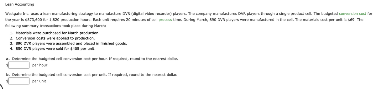 Lean Accounting
Westgate Inc. uses a lean manufacturing strategy to manufacture DVR (digital video recorder) players. The company manufactures DVR players through a single product cell. The budgeted conversion cost for
the year is $873,600 for 1,820 production hours. Each unit requires 20 minutes of cell process time. During March, 890 DVR players were manufactured in the cell. The materials cost per unit is $69. The
following summary transactions took place during March:
1. Materials were purchased for March production.
2. Conversion costs were applied to production.
3. 890 DVR players were assembled and placed in finished goods.
4. 850 DVR players were sold for $405 per unit.
a. Determine the budgeted cell conversion cost per hour. If required, round to the nearest dollar.
per hour
b. Determine the budgeted cell conversion cost per unit. If required, round to the nearest dollar.
per unit
