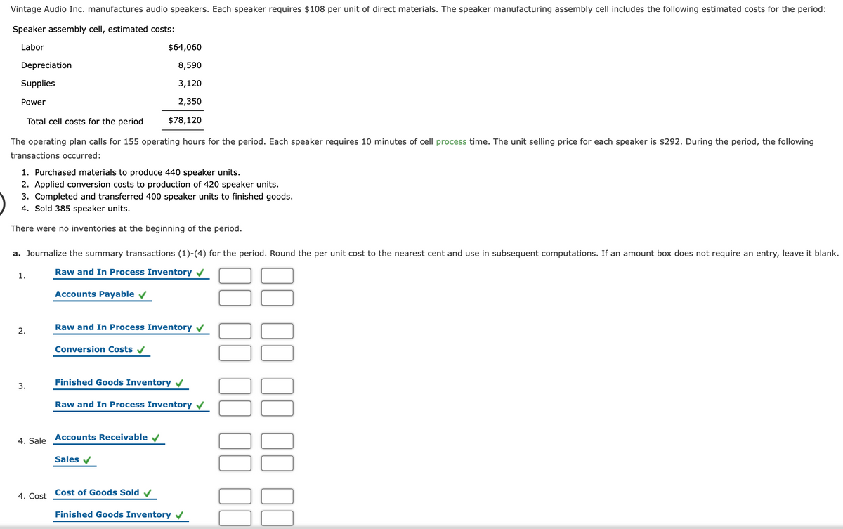 Vintage Audio Inc. manufactures audio speakers. Each speaker requires $108 per unit of direct materials. The speaker manufacturing assembly cell includes the following estimated costs for the period:
Speaker assembly cell, estimated costs:
Labor
$64,060
Depreciation
8,590
Supplies
3,120
Power
2,350
Total cell costs for the period
$78,120
The operating plan calls for 155 operating hours for the period. Each speaker requires 10 minutes of cell process time. The unit selling price for each speaker is $292. During the period, the following
transactions occurred:
1. Purchased materials to produce 440 speaker units.
2. Applied conversion costs to production of 420 speaker units.
3. Completed and transferred 400 speaker units to finished goods.
4. Sold 385 speaker units.
There were no inventories at the beginning of the period.
a. Journalize the summary transactions (1)-(4) for the period. Round the per unit cost to the nearest cent and use in subsequent computations. If an amount box does not require an entry, leave it blank.
Raw and In Process Inventory
1.
Accounts Payable v
Raw and In Process Inventory
2.
Conversion Costs v
Finished Goods Inventory
3.
Raw and In Process Inventory
Accounts Receivable v
4. Sale
Sales
Cost of Goods Sold
4. Cost
Finished Goods Inventory
00
00 00
